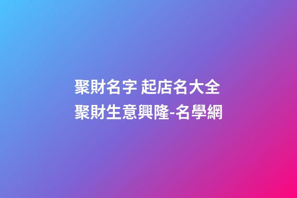 聚財名字 起店名大全聚財生意興隆-名學網-第1張-店鋪起名-玄機派